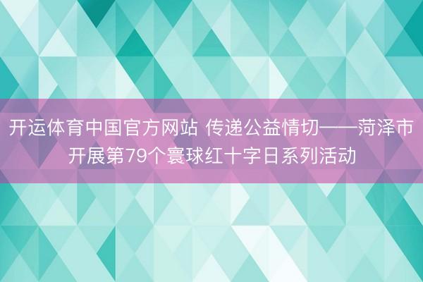 开运体育中国官方网站 传递公益情切——菏泽市开展第79个寰球红十字日系列活动