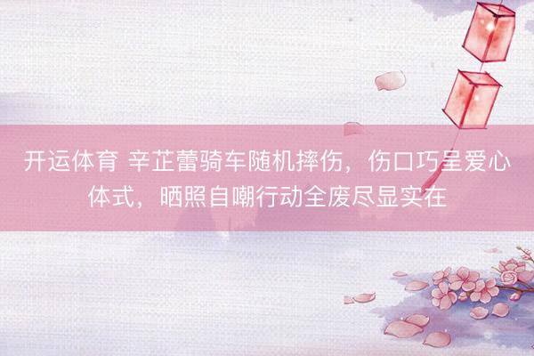 开运体育 辛芷蕾骑车随机摔伤，伤口巧呈爱心体式，晒照自嘲行动全废尽显实在