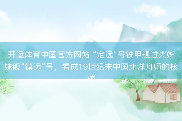 开运体育中国官方网站 “定远”号铁甲舰过火姊妹舰“镇远”号，看成19世纪末中国北洋舟师的核