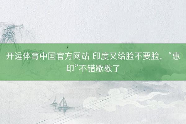 开运体育中国官方网站 印度又给脸不要脸，“惠印”不错歇歇了