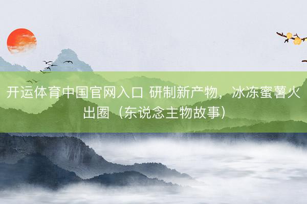 开运体育中国官网入口 研制新产物,冰冻蜜薯火出圈(东说念主物故事)