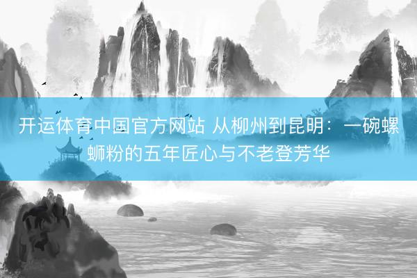 开运体育中国官方网站 从柳州到昆明：一碗螺蛳粉的五年匠心与不老登芳华