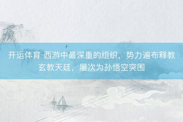 开运体育 西游中最深重的组织，势力遍布释教玄教天廷，屡次为孙悟空突围