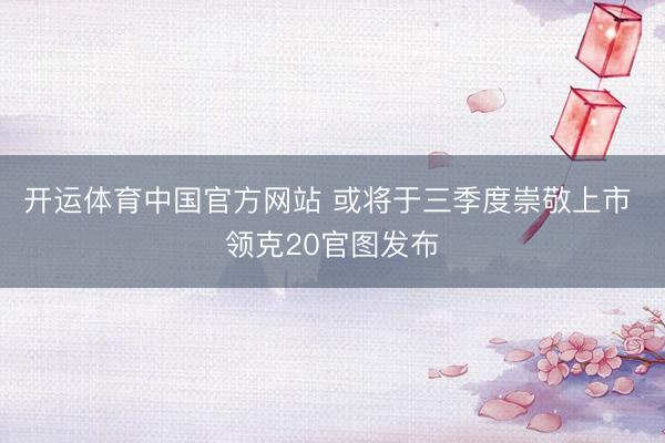 开运体育中国官方网站 或将于三季度崇敬上市 领克20官图发布