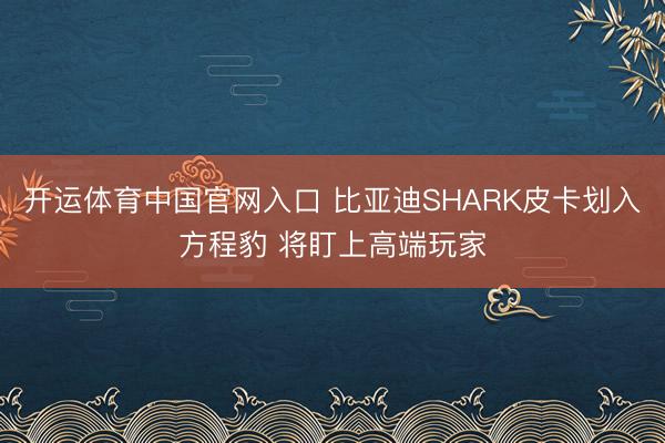 开运体育中国官网入口 比亚迪SHARK皮卡划入方程豹 将盯上高端玩家
