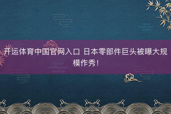 开运体育中国官网入口 日本零部件巨头被曝大规模作秀！
