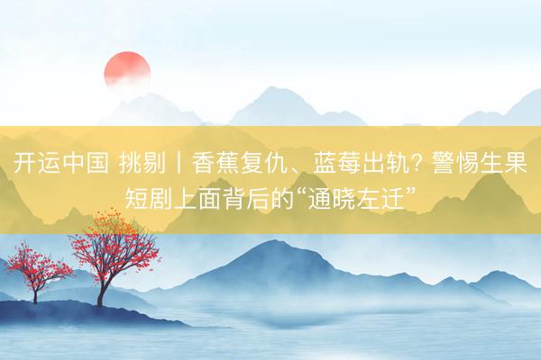 开运中国 挑剔丨香蕉复仇、蓝莓出轨? 警惕生果短剧上面背后的“通晓左迁”
