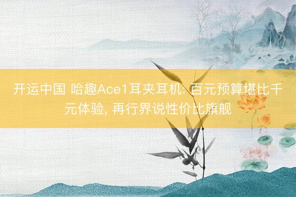 开运中国 哈趣Ace1耳夹耳机: 百元预算堪比千元体验, 再行界说性价比旗舰