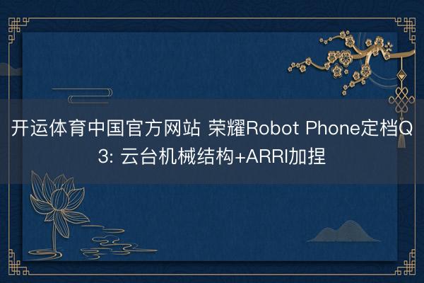 开运体育中国官方网站 荣耀Robot Phone定档Q3: 云台机械结构+ARRI加捏