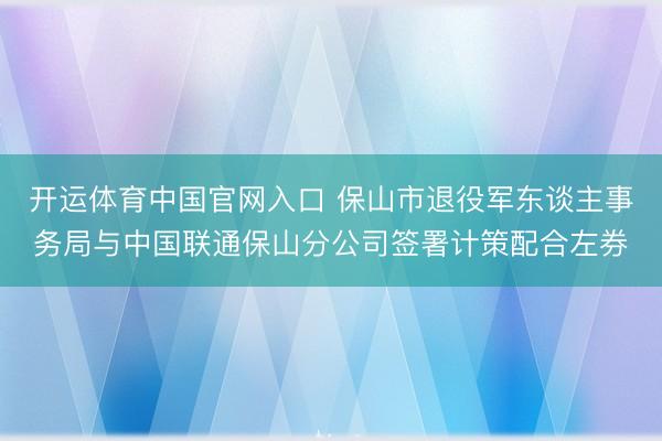 开运体育中国官网入口 保山市退役军东谈主事务局与中国联通保山分公司签署计策配合左券