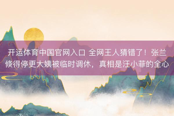 开运体育中国官网入口 全网王人猜错了！张兰倏得停更大姨被临时调休，真相是汪小菲的全心