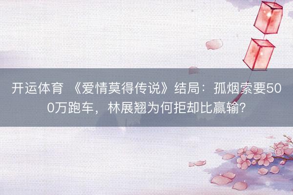 开运体育 《爱情莫得传说》结局：孤烟索要500万跑车，林展翘为何拒却比赢输？