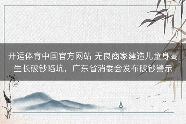 开运体育中国官方网站 无良商家建造儿童身高生长破钞陷坑,广东省消委会发布破钞警示