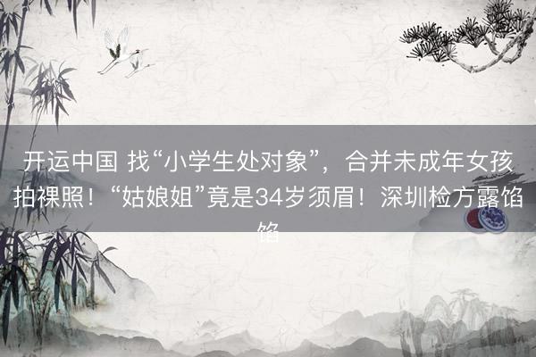 开运中国 找“小学生处对象”，合并未成年女孩拍裸照！“姑娘姐”竟是34岁须眉！深圳检方露馅