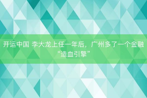 开运中国 李大龙上任一年后，广州多了一个金融“造血引擎”