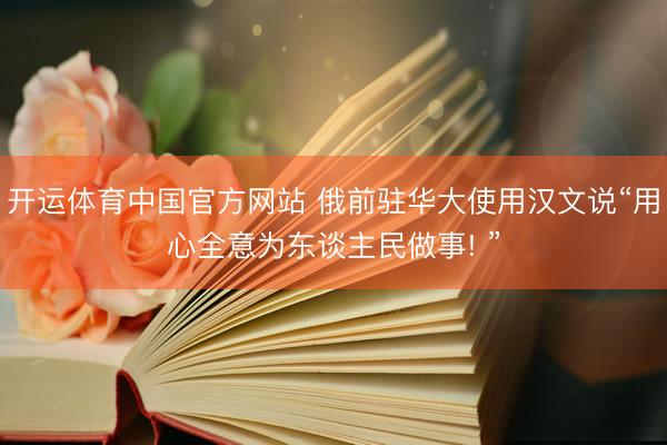 开运体育中国官方网站 俄前驻华大使用汉文说“用心全意为东谈主民做事! ”
