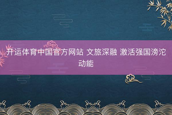 开运体育中国官方网站 文旅深融 激活强国滂沱动能