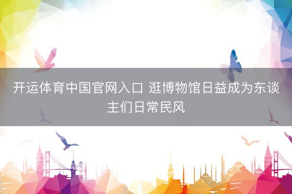 开运体育中国官网入口 逛博物馆日益成为东谈主们日常民风