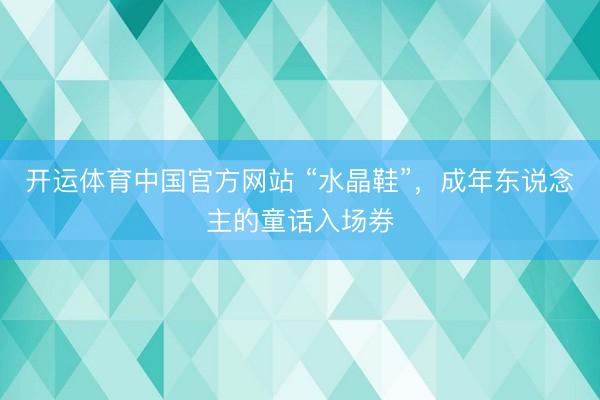 开运体育中国官方网站 “水晶鞋”，成年东说念主的童话入场券