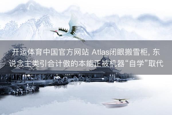 开运体育中国官方网站 Atlas闭眼搬雪柜， 东说念主类引合计傲的本能正被机器“自学”取代