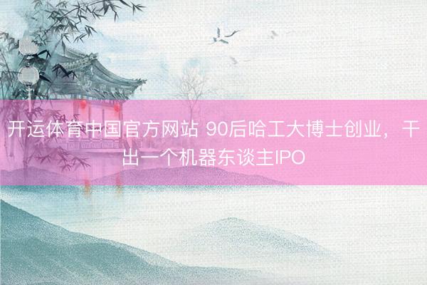 开运体育中国官方网站 90后哈工大博士创业，干出一个机器东谈主IPO