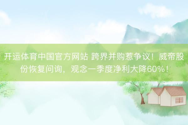 开运体育中国官方网站 跨界并购惹争议！威帝股份恢复问询，观念一季度净利大降60%！
