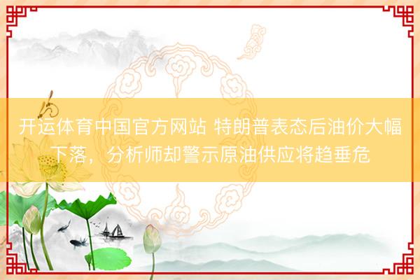 开运体育中国官方网站 特朗普表态后油价大幅下落，分析师却警示原油供应将趋垂危