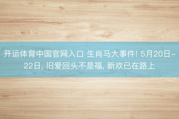 开运体育中国官网入口 生肖马大事件! 5月20日-22日， 旧爱回头不是福， 新欢已在路上