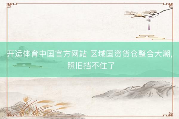 开运体育中国官方网站 区域国资货仓整合大潮， 照旧挡不住了