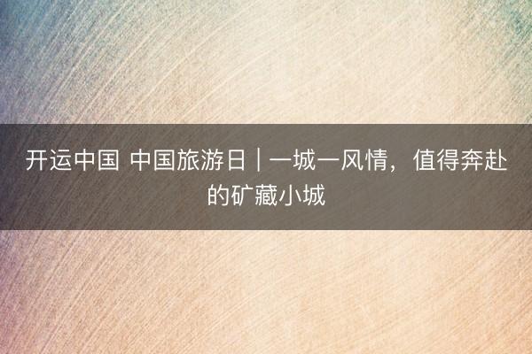 开运中国 中国旅游日 | 一城一风情，值得奔赴的矿藏小城