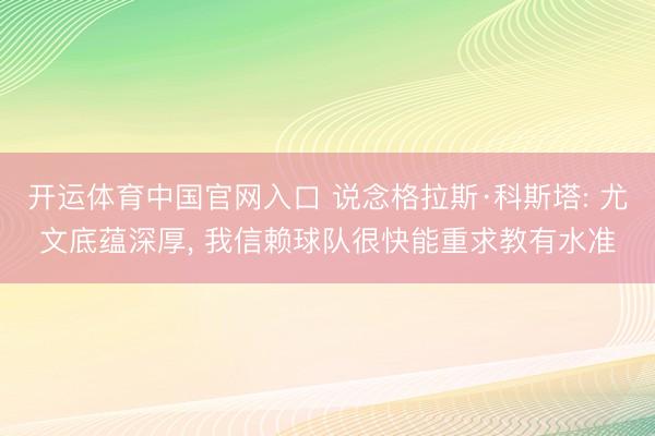 开运体育中国官网入口 说念格拉斯·科斯塔: 尤文底蕴深厚， 我信赖球队很快能重求教有水准