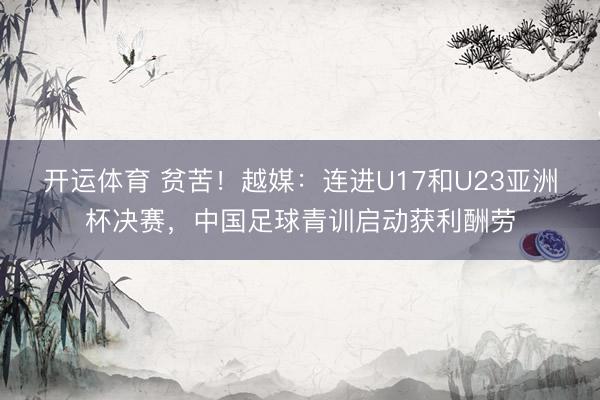 开运体育 贫苦!越媒:连进U17和U23亚洲杯决赛,中国足球青训启动获利酬劳