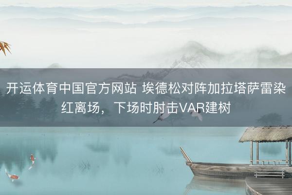 开运体育中国官方网站 埃德松对阵加拉塔萨雷染红离场，下场时肘击VAR建树