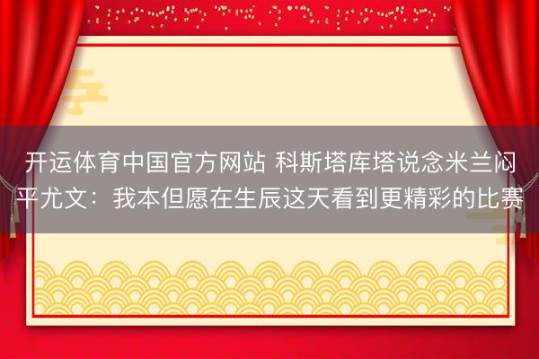 开运体育中国官方网站 科斯塔库塔说念米兰闷平尤文：我本但愿在生辰这天看到更精彩的比赛