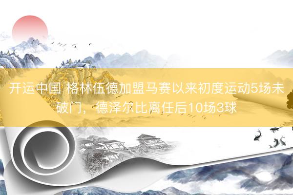 开运中国 格林伍德加盟马赛以来初度运动5场未破门，德泽尔比离任后10场3球