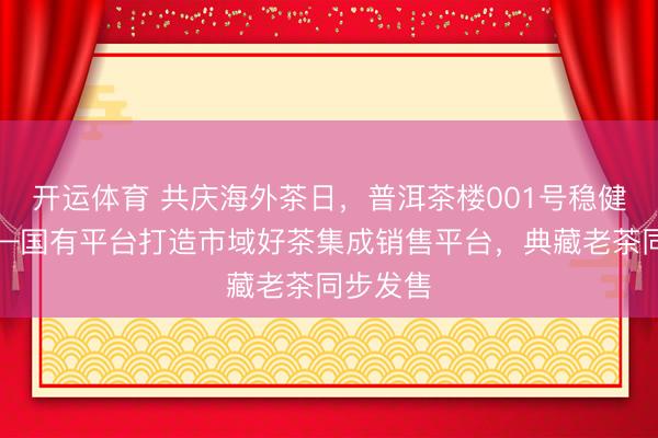 开运体育 共庆海外茶日，普洱茶楼001号稳健开业——国有平台打造市域好茶集成销售平台，<a href=