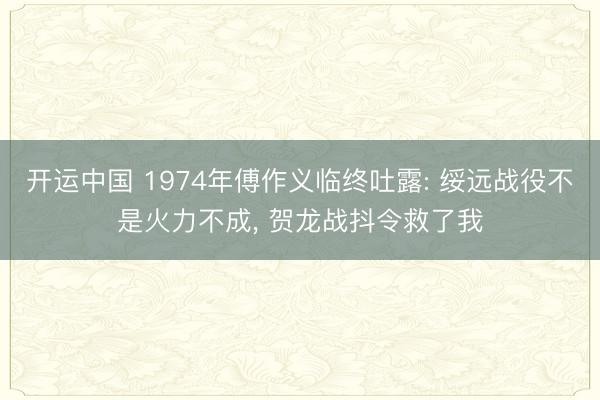 开运中国 1974年傅作义临终吐露: 绥远战役不是火力不成， 贺龙战抖令救了我