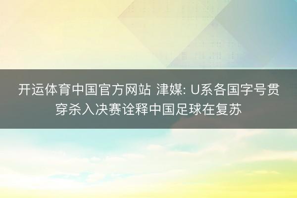 开运体育中国官方网站 津媒: U系各国字号贯穿杀入决赛诠释中国足球在复苏