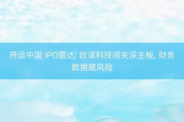 开运中国 IPO雷达| 欧诺科技闯关深主板， 财务数据藏风险