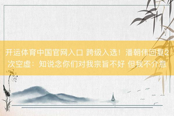 开运体育中国官网入口 跨级入选！潘朝伟回复2次空虚：知说念你们对我宗旨不好 但我不介意