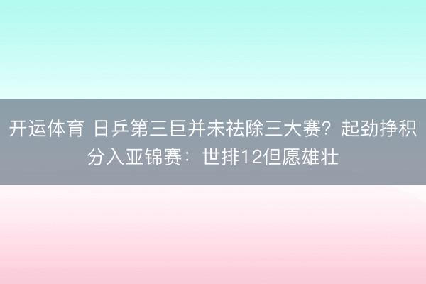 开运体育 日乒第三巨并未祛除三大赛？起劲挣积分入亚锦赛：世排12但愿雄壮