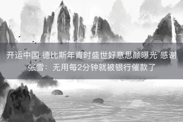 开运中国 德比斯年青时盛世好意思颜曝光 感谢张雪：无用每2分钟就被银行催款了
