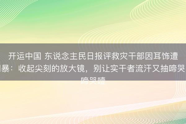 开运中国 东说念主民日报评救灾干部因耳饰遭网暴：收起尖刻的放大镜，别让实干者流汗又抽啼哭噎