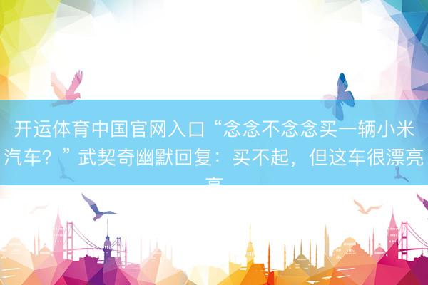 开运体育中国官网入口 “念念不念念买一辆小米汽车？” 武契奇幽默回复：买不起，但这车很漂亮