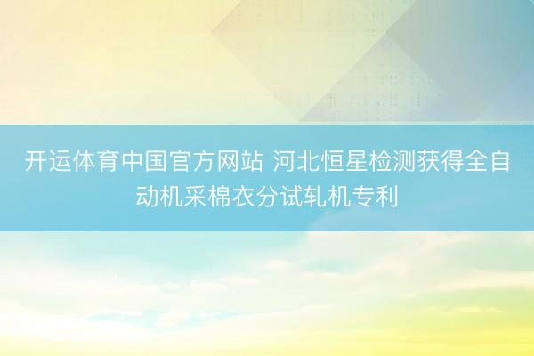 开运体育中国官方网站 河北恒星检测获得全自动机采棉衣分试轧机专利