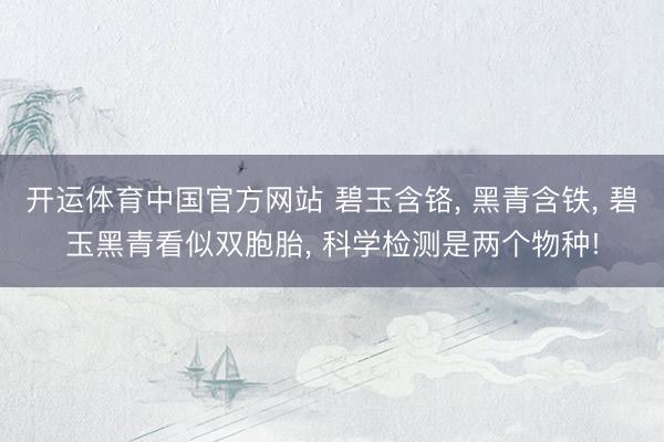 开运体育中国官方网站 碧玉含铬， 黑青含铁， 碧玉黑青看似双胞胎， 科学检测是两个物种!