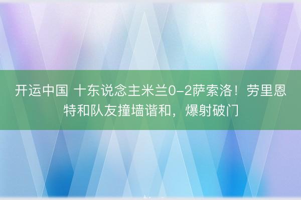 开运中国 十东说念主米兰0-2萨索洛!劳里恩特和队友撞墙谐和,爆射破门