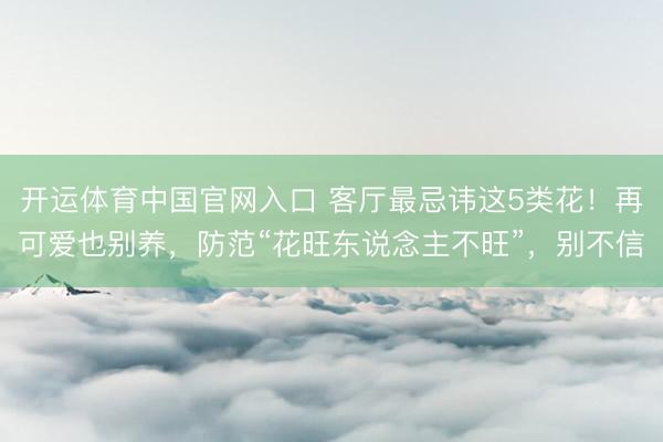 开运体育中国官网入口 客厅最忌讳这5类花！再可爱也别养，防范“花旺东说念主不旺”，别不信