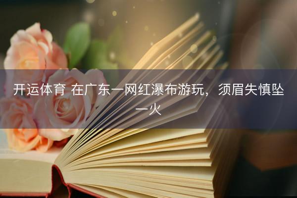 开运体育 在广东一网红瀑布游玩，须眉失慎坠一火
