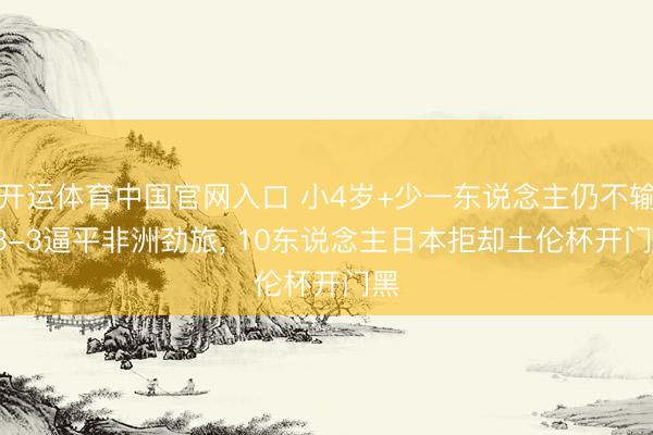 开运体育中国官网入口 小4岁+少一东说念主仍不输: 3-3逼平非洲劲旅, 10东说念主日本拒却土伦杯开门黑